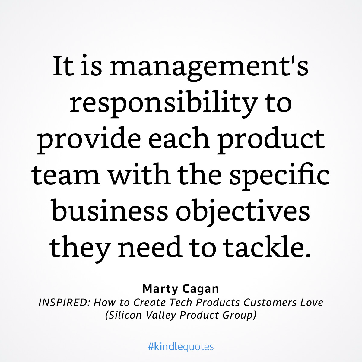 It is management's 
responsibility to 
provide each product 
team with the specific 
business objectives 
they need to tackle. 
Marty Cagan 
INSPIRED: How to Create Tech Products Customers Love 
(Silicon Valley Product Group) 
#kindlequotes 